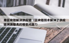 用区块链解决供应链(区块链技术解决了供应链溯源服务的哪些问题?)