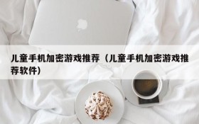 儿童手机加密游戏推荐（儿童手机加密游戏推荐软件）