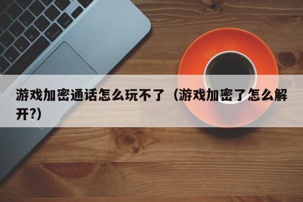 游戏加密通话怎么玩不了（游戏加密了怎么解开?）