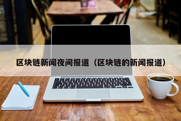 区块链新闻夜间报道（区块链的新闻报道）