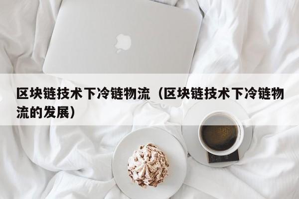 区块链技术下冷链物流（区块链技术下冷链物流的发展）